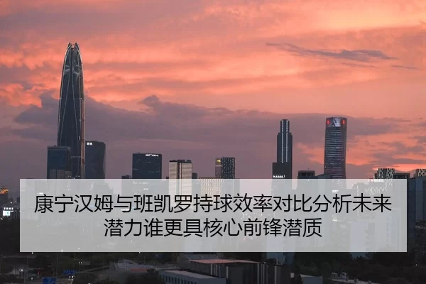 康宁汉姆与班凯罗持球效率对比分析未来潜力谁更具核心前锋潜质