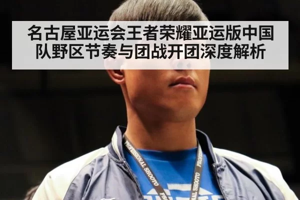 名古屋亚运会王者荣耀亚运版中国队野区节奏与团战开团深度解析